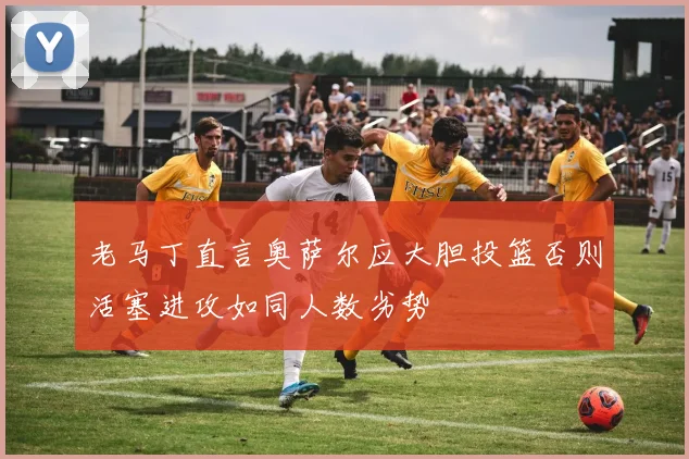 老马丁直言奥萨尔应大胆投篮否则活塞进攻如同人数劣势