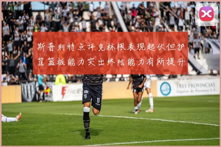 斯普利特点评克林根表现起伏但护筐篮板能力突出终结能力有所提升