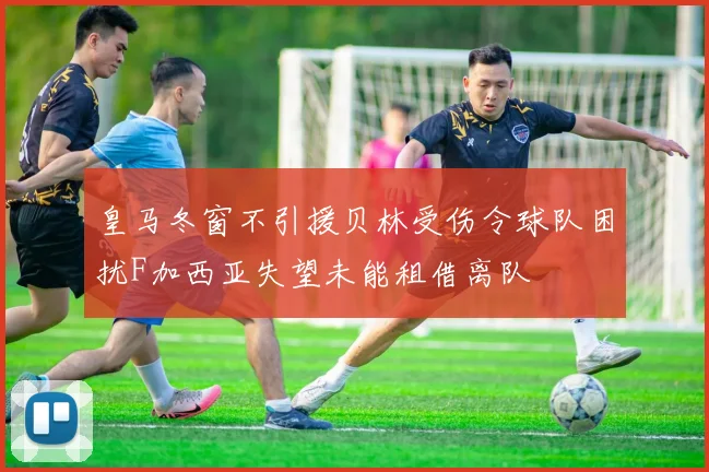 皇马冬窗不引援贝林受伤令球队困扰F加西亚失望未能租借离队