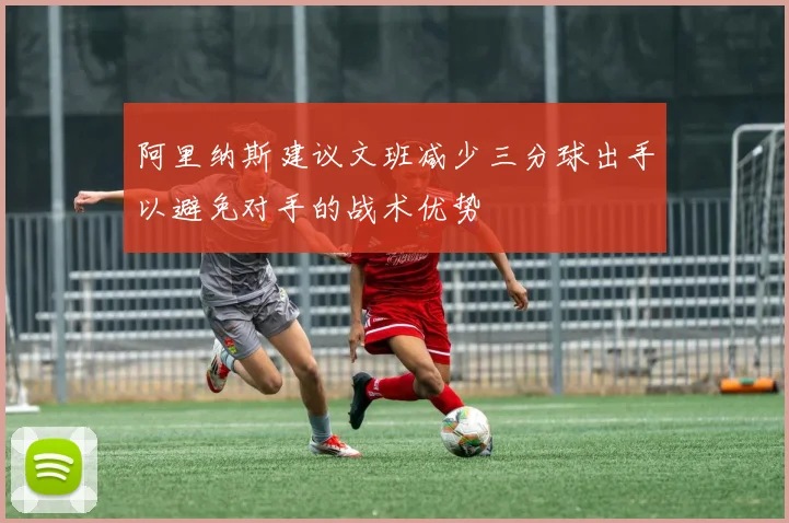 阿里纳斯建议文班减少三分球出手以避免对手的战术优势