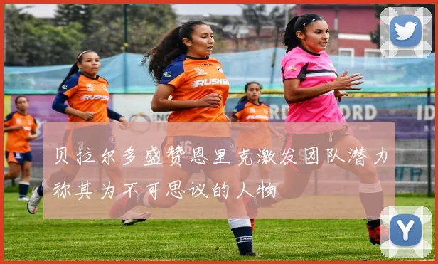 贝拉尔多盛赞恩里克激发团队潜力称其为不可思议的人物