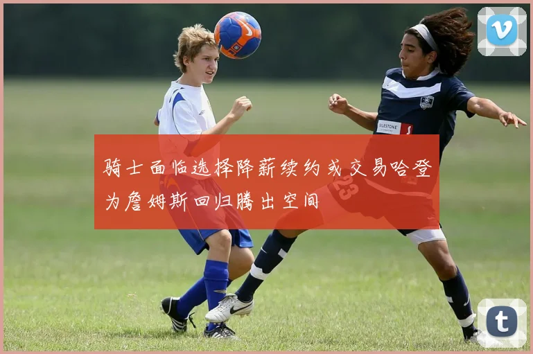 骑士面临选择降薪续约或交易哈登为詹姆斯回归腾出空间