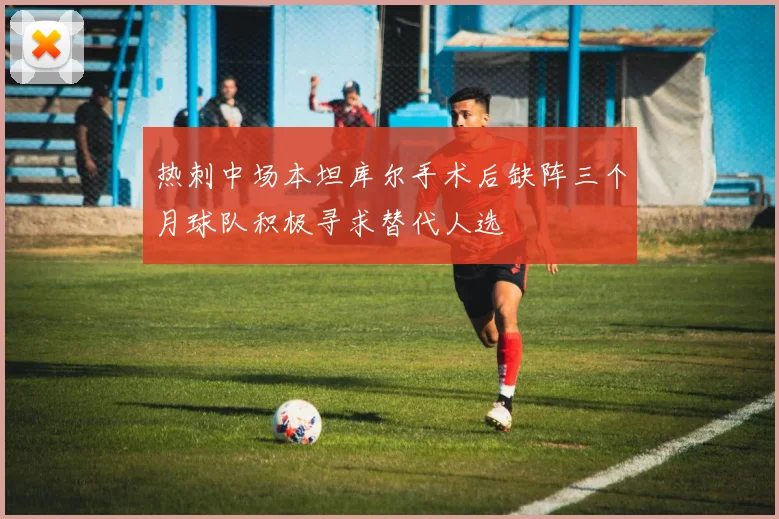 热刺中场本坦库尔手术后缺阵三个月球队积极寻求替代人选