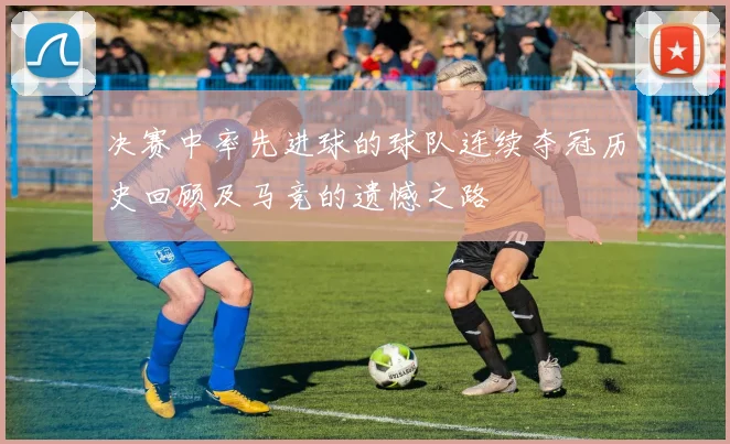 决赛中率先进球的球队连续夺冠历史回顾及马竞的遗憾之路