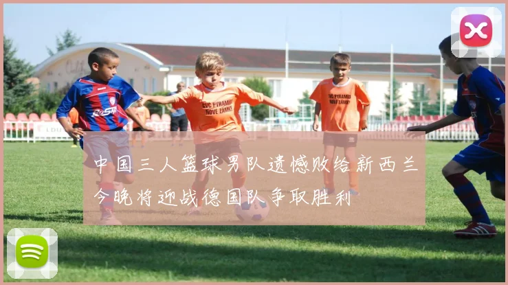中国三人篮球男队遗憾败给新西兰今晚将迎战德国队争取胜利